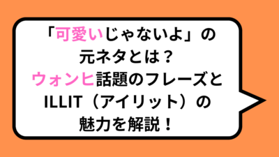 「可愛いじゃないよ」の元ネタとは？ウォンヒ話題のフレーズとILLIT（アイリット）の魅力を解説！